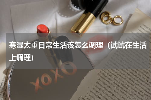 寒湿太重日常生活该怎么调理（试试在生活上调理）