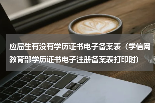 应届生有没有学历证书电子备案表（学信网教育部学历证书电子注册备案表打印时）