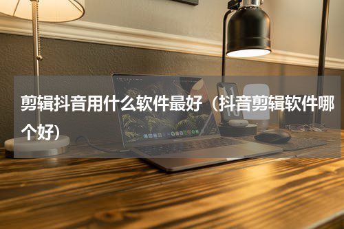 剪辑抖音用什么软件最好（抖音剪辑软件哪个好）