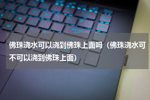 佛珠浇水可以浇到佛珠上面吗（佛珠浇水可不可以浇到佛珠上面）