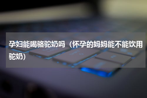 孕妇能喝骆驼奶吗（怀孕的妈妈能不能饮用驼奶）