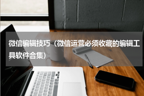 微信编辑技巧（微信运营必须收藏的编辑工具软件合集）