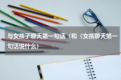 与女孩子聊天第一句话（和（女孩聊天第一句话说什么）