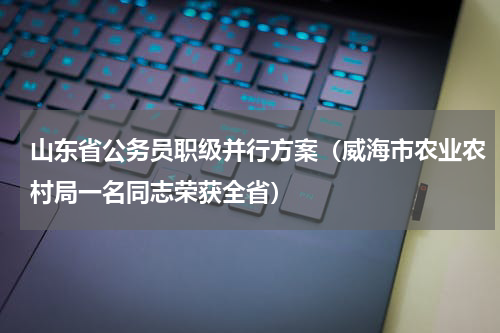 山东省公务员职级并行方案（威海市农业农村局一名同志荣获全省）
