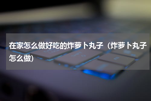 在家怎么做好吃的炸萝卜丸子（炸萝卜丸子怎么做）