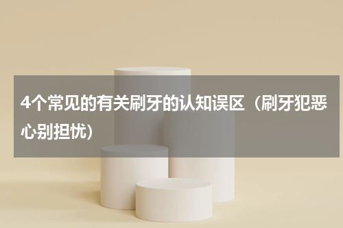 4个常见的有关刷牙的认知误区（刷牙犯恶心别担忧）