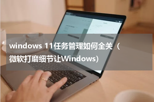 windows 11任务管理如何全关（微软打磨细节让Windows）