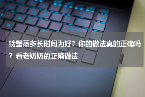 螃蟹蒸多长时间为好？你的做法真的正确吗？看老奶奶的正确做法