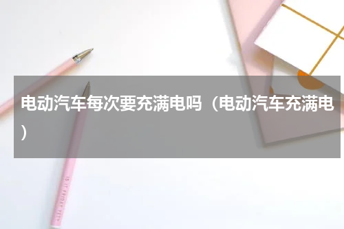 电动汽车每次要充满电吗（电动汽车充满电）