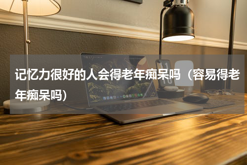 记忆力很好的人会得老年痴呆吗（容易得老年痴呆吗）