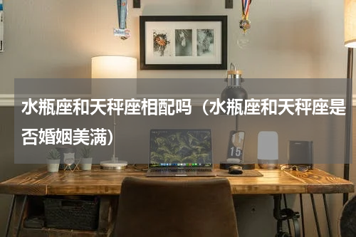 水瓶座和天秤座相配吗（水瓶座和天秤座是否婚姻美满）