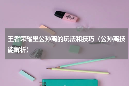 王者荣耀里公孙离的玩法和技巧（公孙离技能解析）