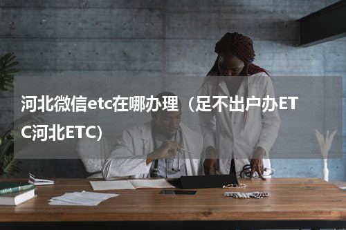 河北微信etc在哪办理（足不出户办ETC河北ETC）