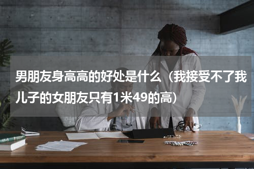 男朋友身高高的好处是什么（我接受不了我儿子的女朋友只有1米49的高）