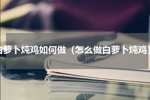 白萝卜炖鸡如何做（怎么做白萝卜炖鸡）