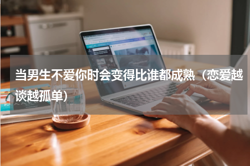 当男生不爱你时会变得比谁都成熟（恋爱越谈越孤单）