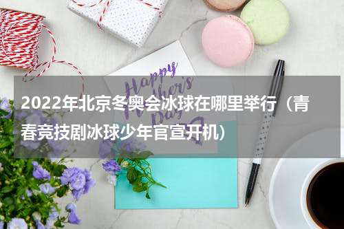 2022年北京冬奥会冰球在哪里举行（青春竞技剧冰球少年官宣开机）