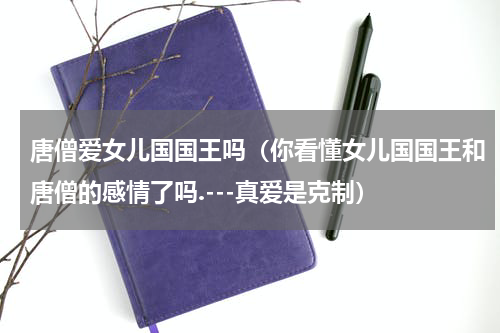 唐僧爱女儿国国王吗（你看懂女儿国国王和唐僧的感情了吗.---真爱是克制）