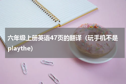 六年级上册英语47页的翻译（玩手机不是playthe）