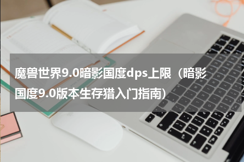 魔兽世界9.0暗影国度dps上限（暗影国度9.0版本生存猎入门指南）