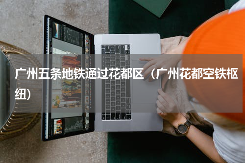 广州五条地铁通过花都区（广州花都空铁枢纽）