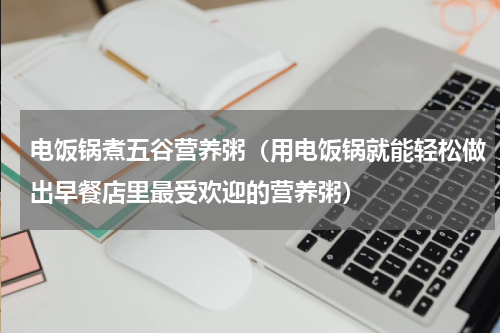电饭锅煮五谷营养粥（用电饭锅就能轻松做出早餐店里最受欢迎的营养粥）