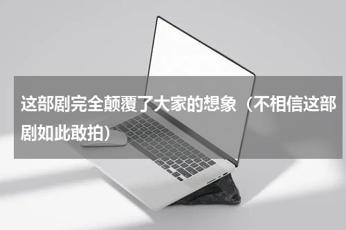 这部剧完全颠覆了大家的想象（不相信这部剧如此敢拍）