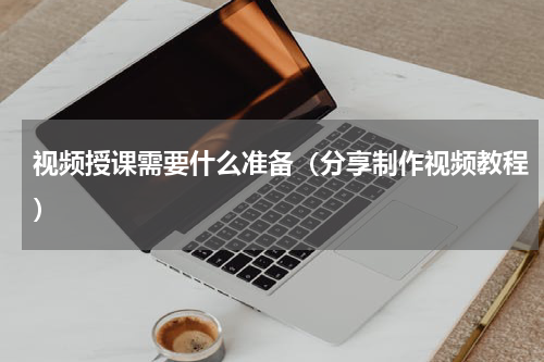 视频授课需要什么准备（分享制作视频教程）