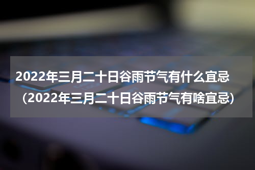 2022年三月二十日谷雨节气有什么宜忌（2022年三月二十日谷雨节气有啥宜忌）