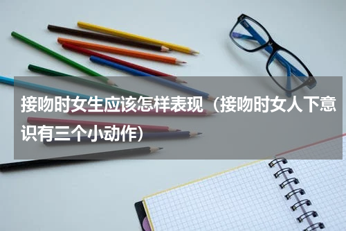 接吻时女生应该怎样表现（接吻时女人下意识有三个小动作）