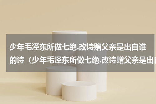 少年毛泽东所做七绝.改诗赠父亲是出自谁的诗（少年毛泽东所做七绝.改诗赠父亲是出自谁的诗）