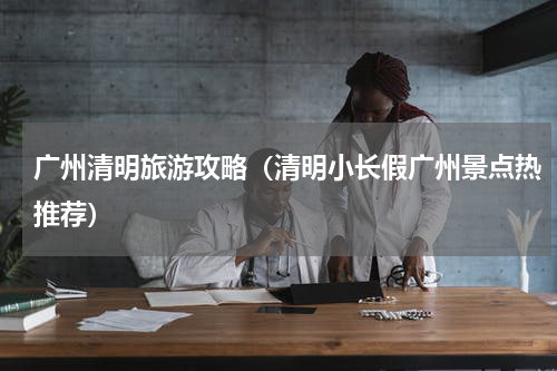 广州清明旅游攻略（清明小长假广州景点热推荐）