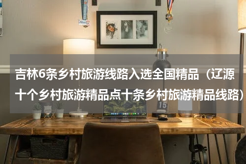 吉林6条乡村旅游线路入选全国精品（辽源十个乡村旅游精品点十条乡村旅游精品线路）