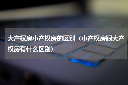 大产权房小产权房的区别（小产权房跟大产权房有什么区别）