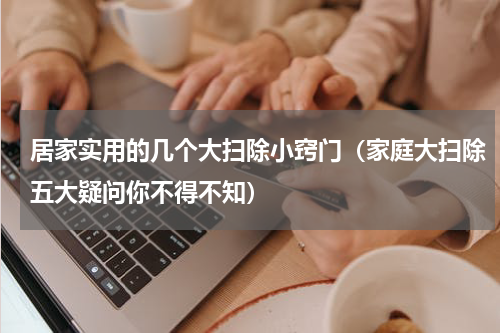 居家实用的几个大扫除小窍门（家庭大扫除五大疑问你不得不知）