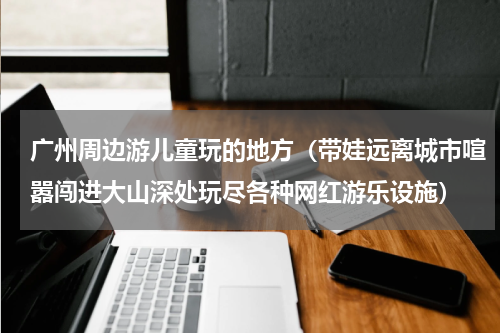 广州周边游儿童玩的地方（带娃远离城市喧嚣闯进大山深处玩尽各种网红游乐设施）