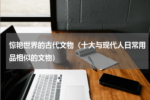 惊艳世界的古代文物（十大与现代人日常用品相似的文物）