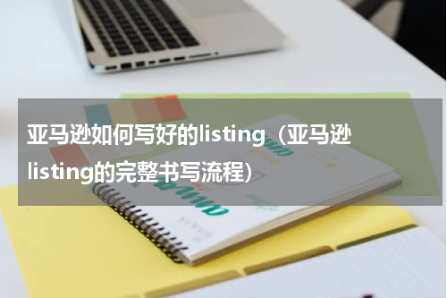 亚马逊如何写好的listing（亚马逊listing的完整书写流程）