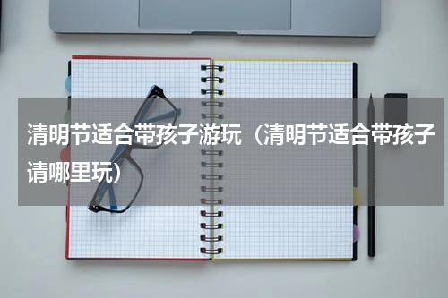 清明节适合带孩子游玩（清明节适合带孩子请哪里玩）
