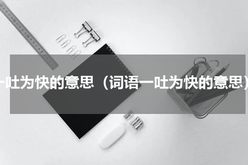 一吐为快的意思（词语一吐为快的意思）