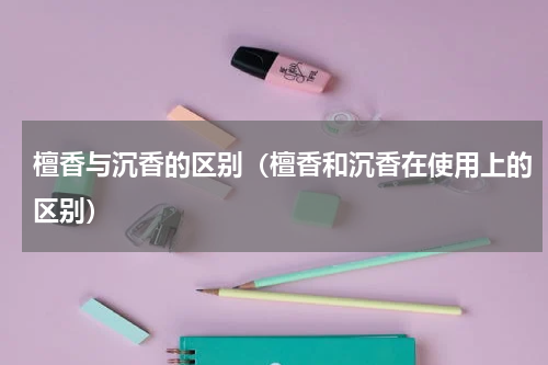 檀香与沉香的区别（檀香和沉香在使用上的区别）