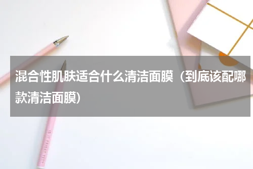 混合性肌肤适合什么清洁面膜（到底该配哪款清洁面膜）