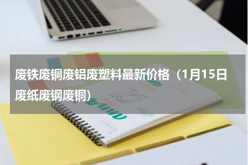 废铁废铜废铝废塑料最新价格（1月15日废纸废钢废铜）