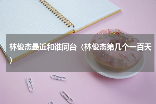 林俊杰最近和谁同台（林俊杰第几个一百天）