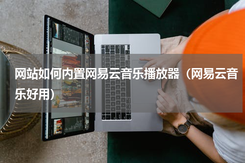 网站如何内置网易云音乐播放器（网易云音乐好用）