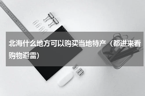 北海什么地方可以购买当地特产（都进来看购物避雷）