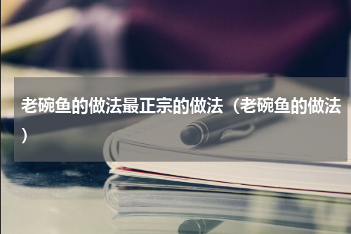 老碗鱼的做法最正宗的做法（老碗鱼的做法）