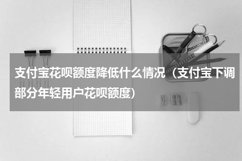 支付宝花呗额度降低什么情况（支付宝下调部分年轻用户花呗额度）