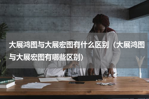 大展鸿图与大展宏图有什么区别（大展鸿图与大展宏图有哪些区别）