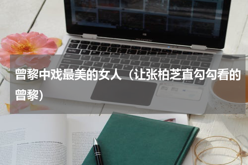 曾黎中戏最美的女人（让张柏芝直勾勾看的曾黎）